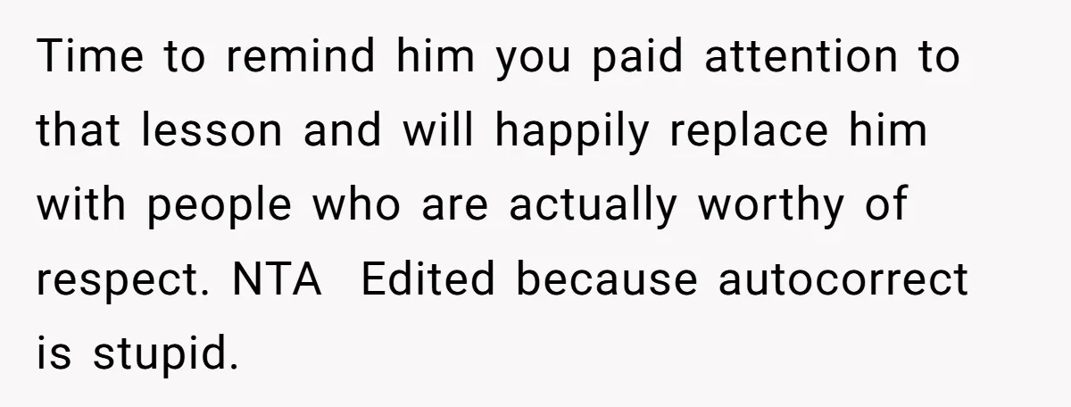 Time to remind him you paid attention to that lesson and will happily replace him with people who are actually worthy of respect. NTA Edited because autocorrect is stupid.