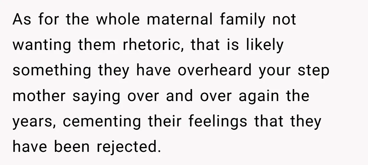 As for the whole maternal family not wanting them rhetoric, that is likely something they have overheard your step mother saying over and over again the years, cementing their feelings...