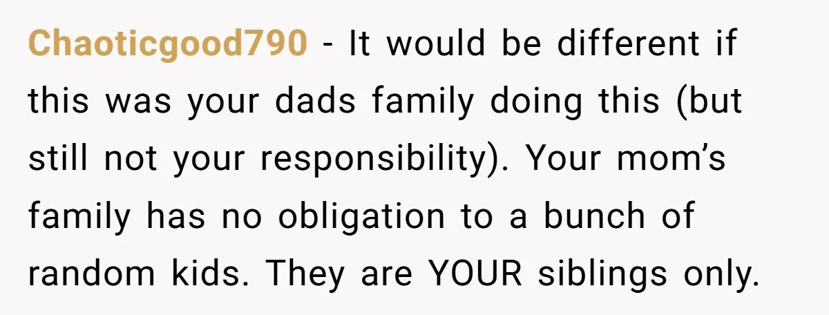 Chaoticgood790 − It would be different if this was your dads family doing this (but still not your responsibility). Your mom’s family has no obligation to a bunch of random...