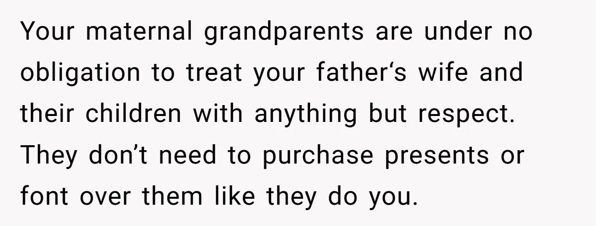 Your maternal grandparents are under no obligation to treat your father‘s wife and their children with anything but respect. They don’t need to purchase presents or font over them like...
