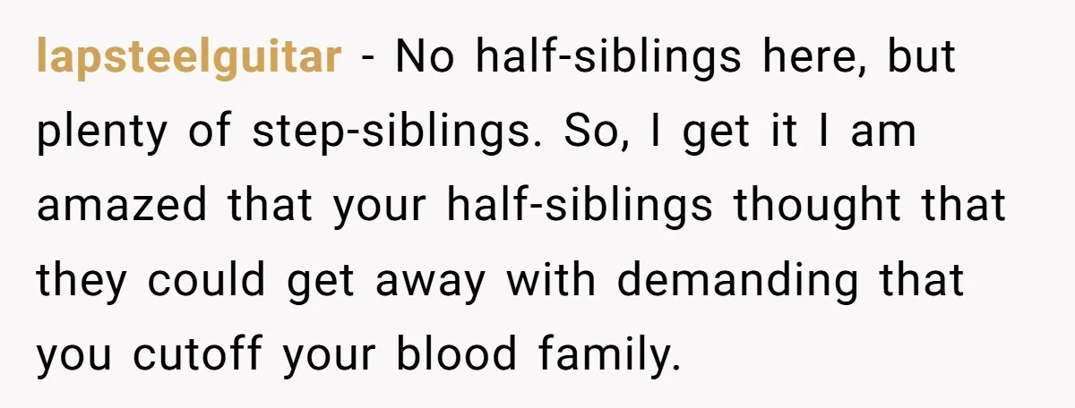 lapsteelguitar − No half-siblings here, but plenty of step-siblings. So, I get it I am amazed that your half-siblings thought that they could get away with demanding that you cutoff...