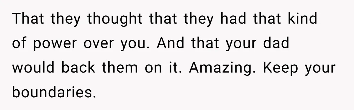 That they thought that they had that kind of power over you. And that your dad would back them on it. Amazing. Keep your boundaries.