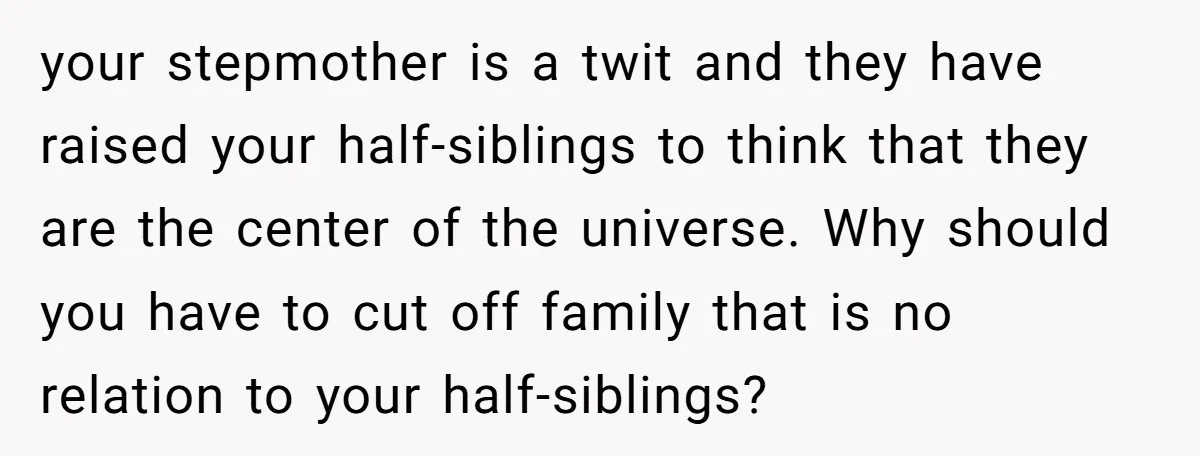 your stepmother is a twit and they have raised your half-siblings to think that they are the center of the universe. Why should you have to cut off family that...
