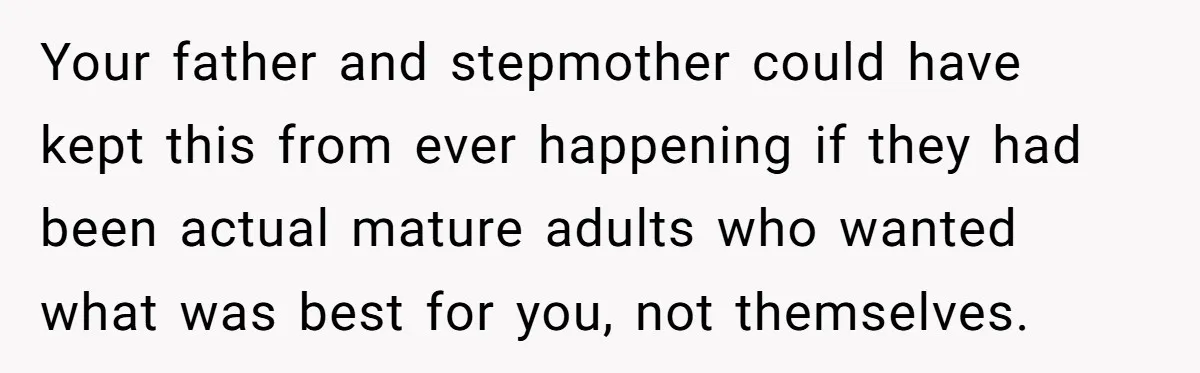 Your father and stepmother could have kept this from ever happening if they had been actual mature adults who wanted what was best for you, not themselves.