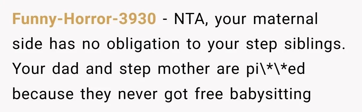 Funny-Horror-3930 − NTA, your maternal side has no obligation to your step siblings. Your dad and step mother are pi\*\*ed because they never got free babysitting