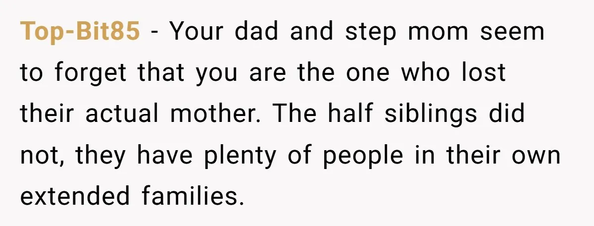 Top-Bit85 − Your dad and step mom seem to forget that you are the one who lost their actual mother. The half siblings did not, they have plenty of people...