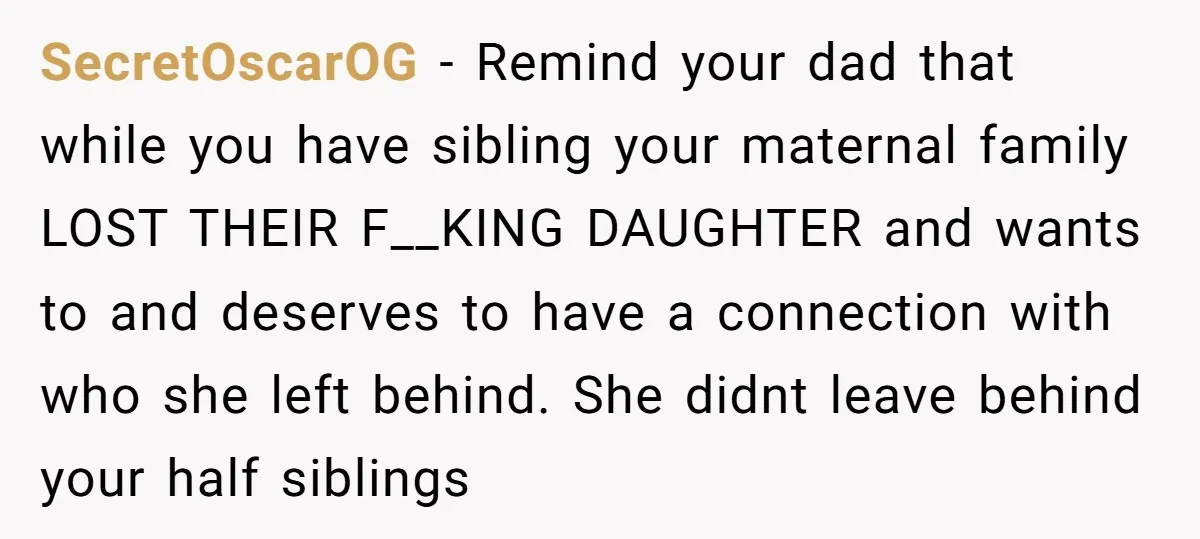 SecretOscarOG − Remind your dad that while you have sibling your maternal family LOST THEIR F__KING DAUGHTER and wants to and deserves to have a connection with who she left...