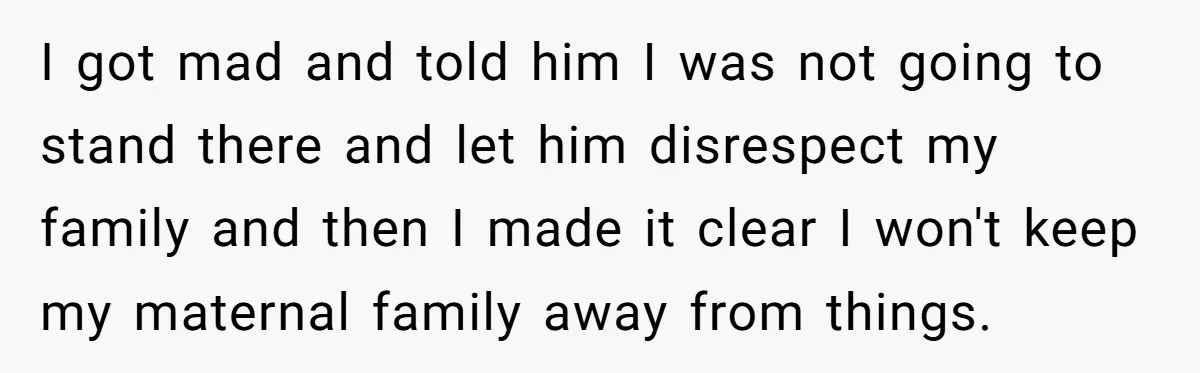 I got mad and told him I was not going to stand there and let him disrespect my family and then I made it clear I won't keep my maternal...