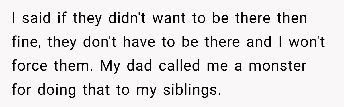 I said if they didn't want to be there then fine, they don't have to be there and I won't force them. My dad called me a monster for doing...