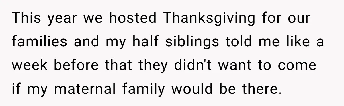 This year we hosted Thanksgiving for our families and my half siblings told me like a week before that they didn't want to come if my maternal family would be...