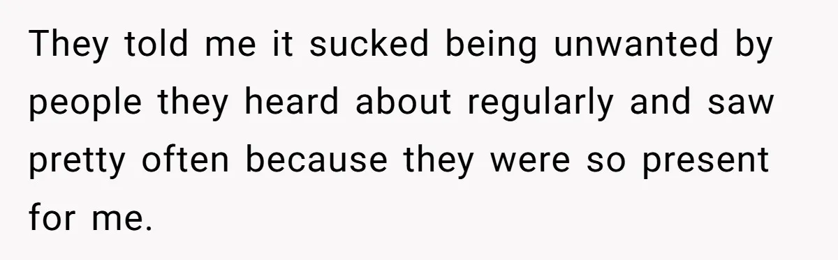 They told me it sucked being unwanted by people they heard about regularly and saw pretty often because they were so present for me.