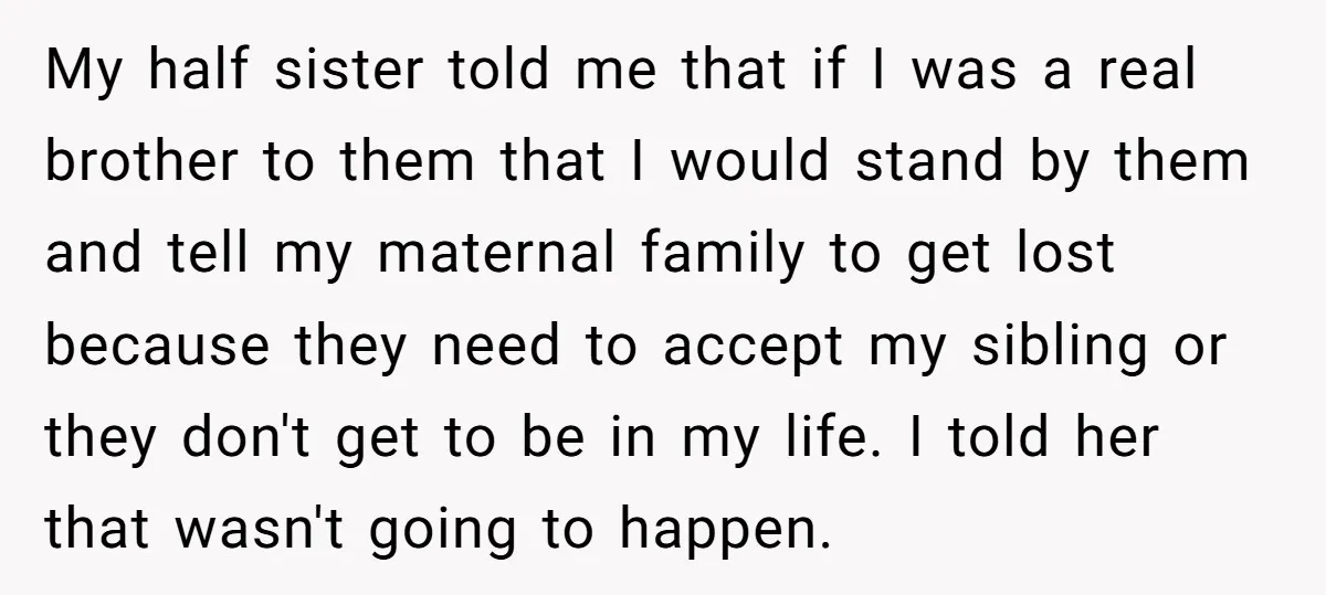 My half sister told me that if I was a real brother to them that I would stand by them and tell my maternal family to get lost because they...