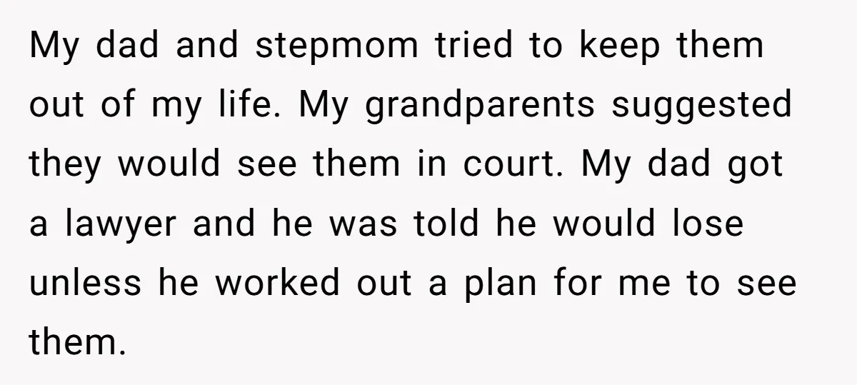 My dad and stepmom tried to keep them out of my life. My grandparents suggested they would see them in court. My dad got a lawyer and he was told...