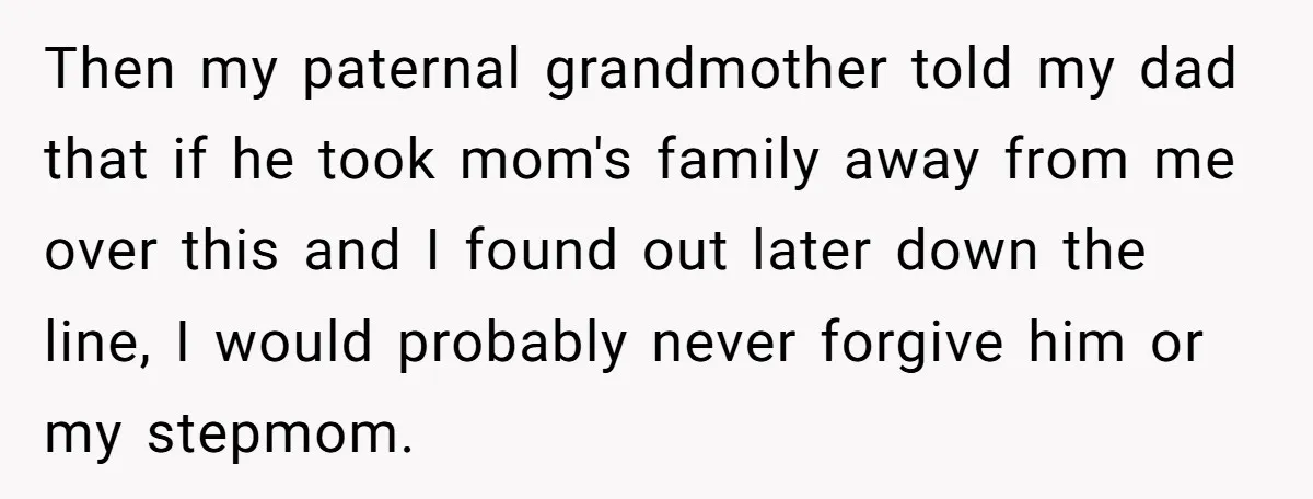 Then my paternal grandmother told my dad that if he took mom's family away from me over this and I found out later down the line, I would probably never...