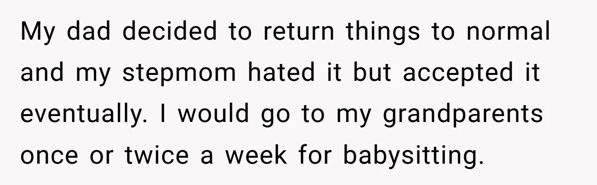 My dad decided to return things to normal and my stepmom hated it but accepted it eventually. I would go to my grandparents once or twice a week for babysitting.