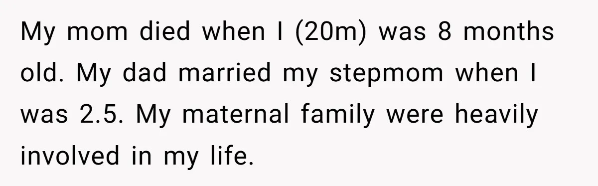 My mom died when I (20m) was 8 months old. My dad married my stepmom when I was 2.5. My maternal family were heavily involved in my life.