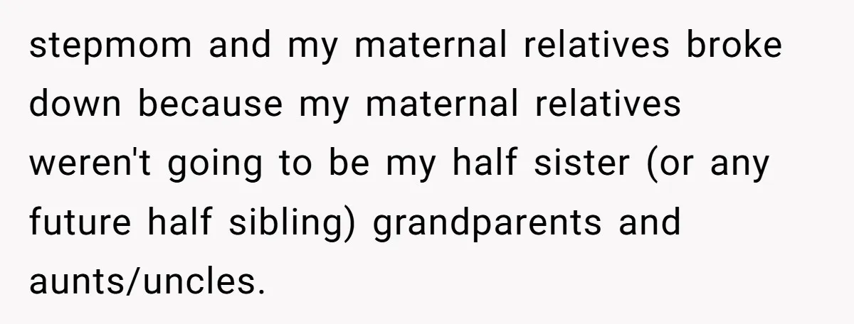 stepmom and my maternal relatives broke down because my maternal relatives weren't going to be my half sister (or any future half sibling) grandparents and aunts/uncles.