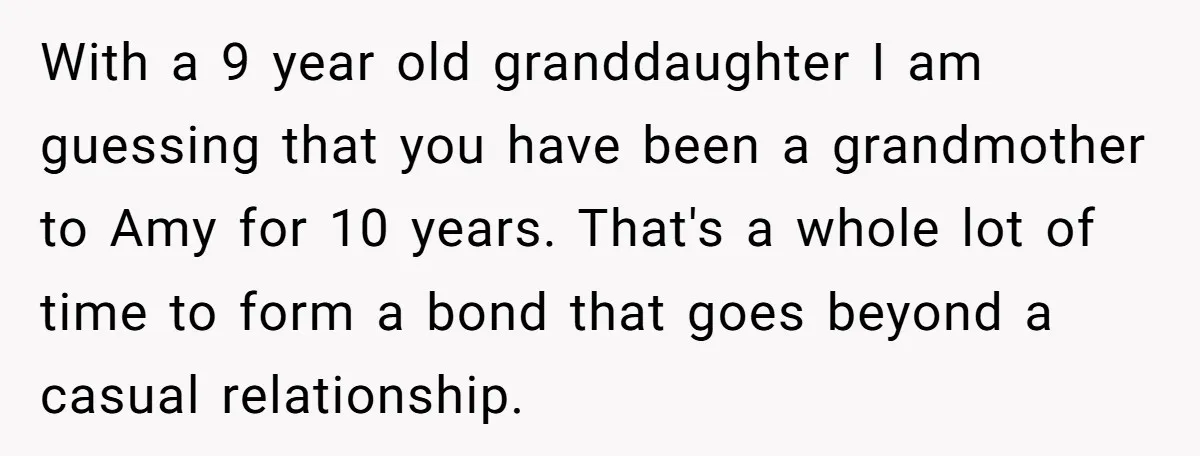 With a 9 year old granddaughter I am guessing that you have been a grandmother to Amy for 10 years. That's a whole lot of time to form a bond...