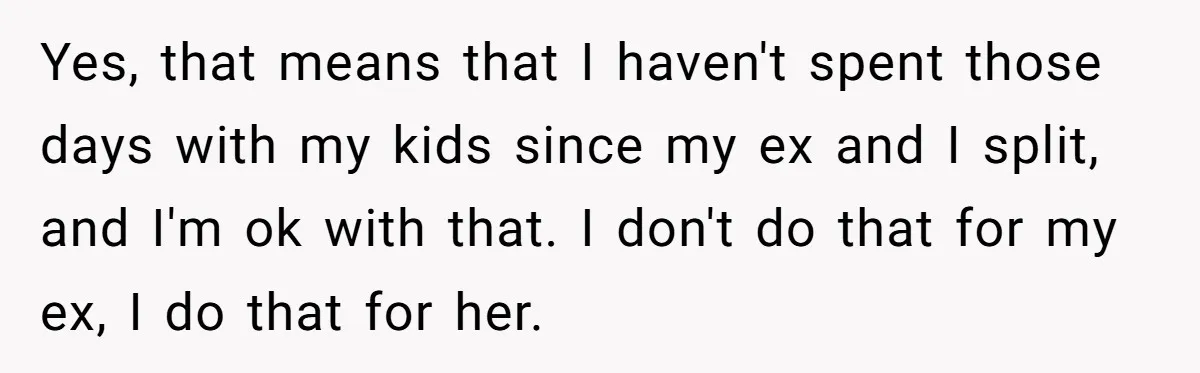 Yes, that means that I haven't spent those days with my kids since my ex and I split, and I'm ok with that. I don't do that for my ex,...