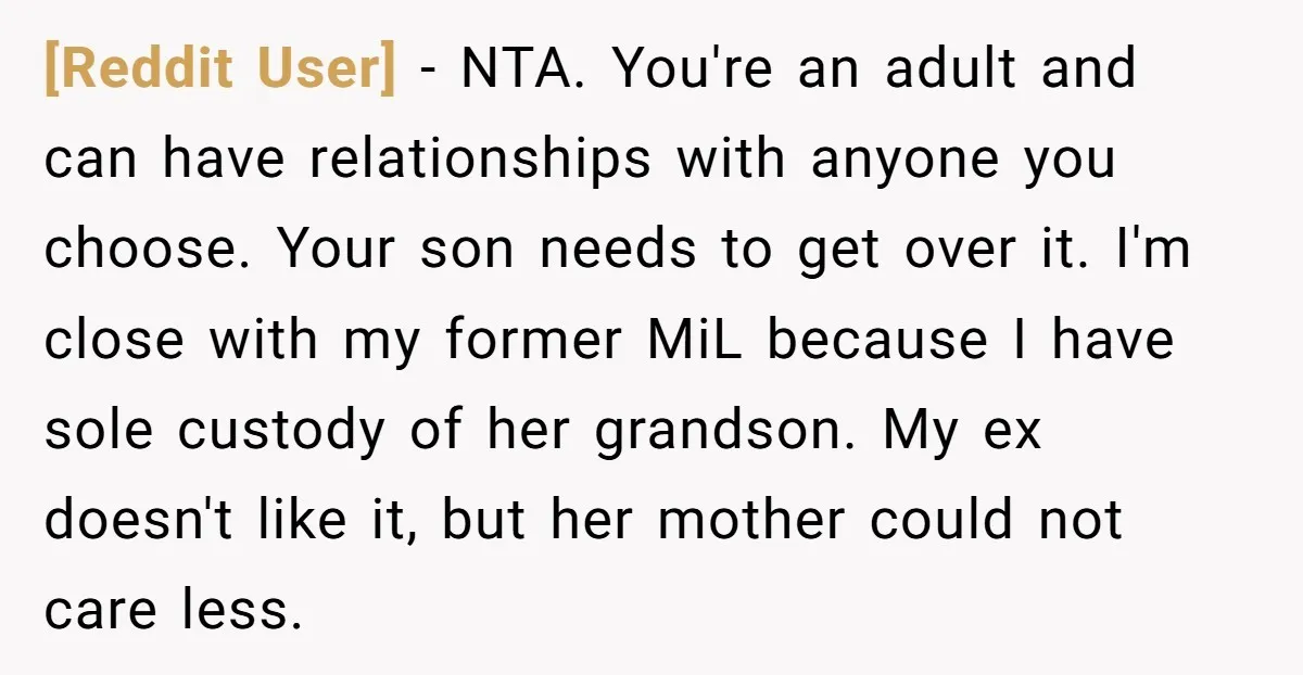 [Reddit User] − NTA. You're an adult and can have relationships with anyone you choose. Your son needs to get over it. I'm close with my former MiL because I...