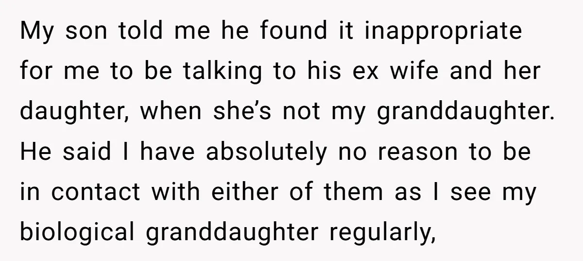 My son told me he found it inappropriate for me to be talking to his ex wife and her daughter, when she’s not my granddaughter. He said I have absolutely...