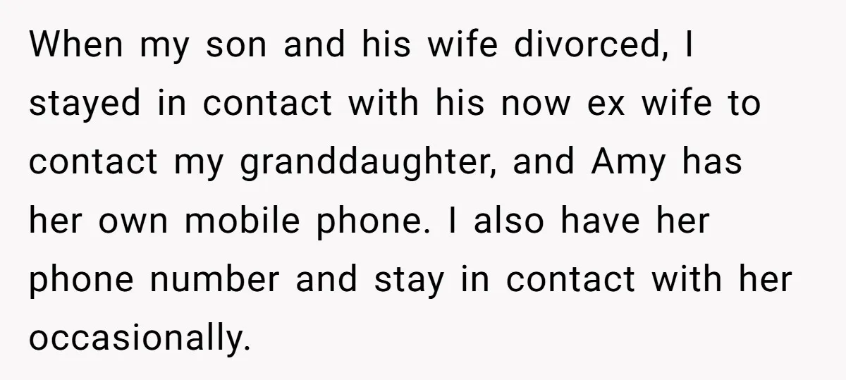 When my son and his wife divorced, I stayed in contact with his now ex wife to contact my granddaughter, and Amy has her own mobile phone. I also have...