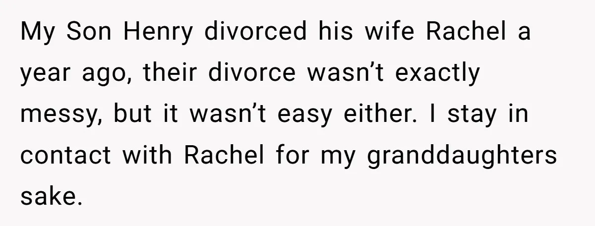 My Son Henry divorced his wife Rachel a year ago, their divorce wasn’t exactly messy, but it wasn’t easy either. I stay in contact with Rachel for my granddaughters sake.