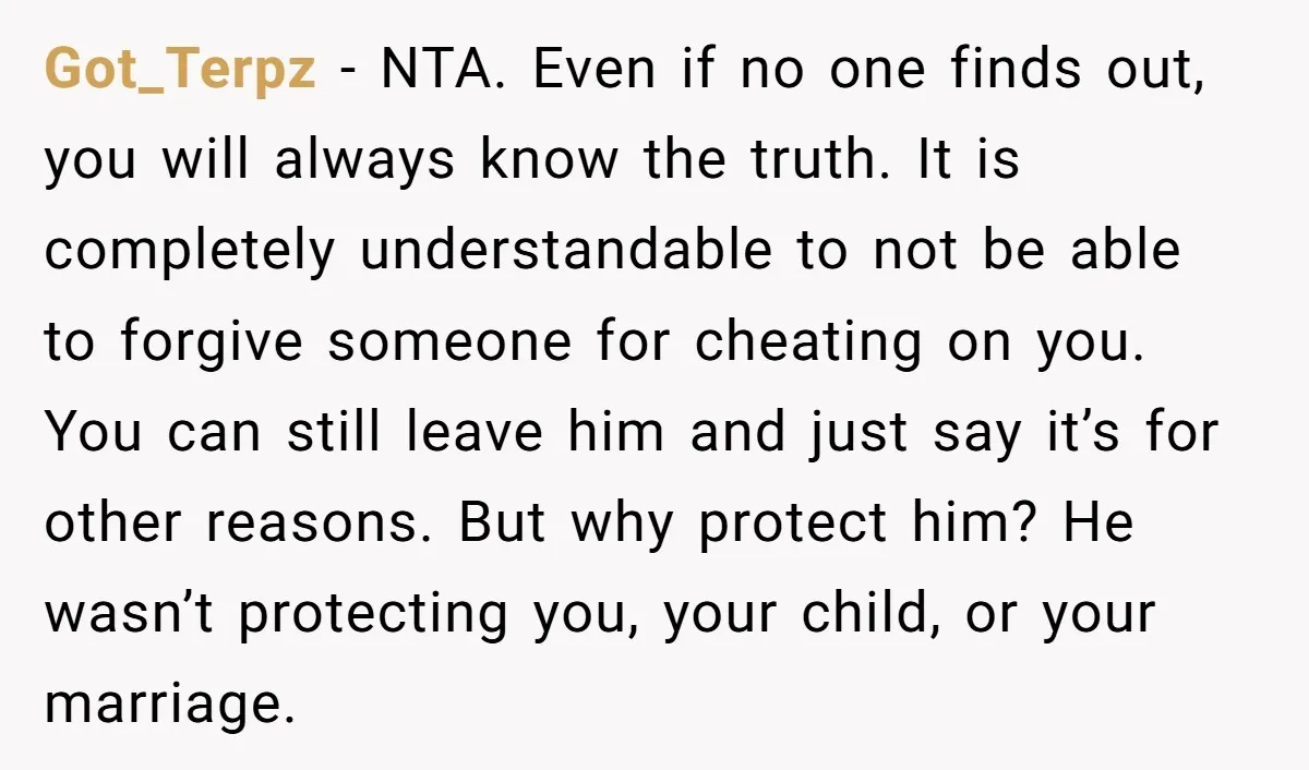 Got_Terpz − NTA. Even if no one finds out, you will always know the truth. It is completely understandable to not be able to forgive someone for cheating on you....