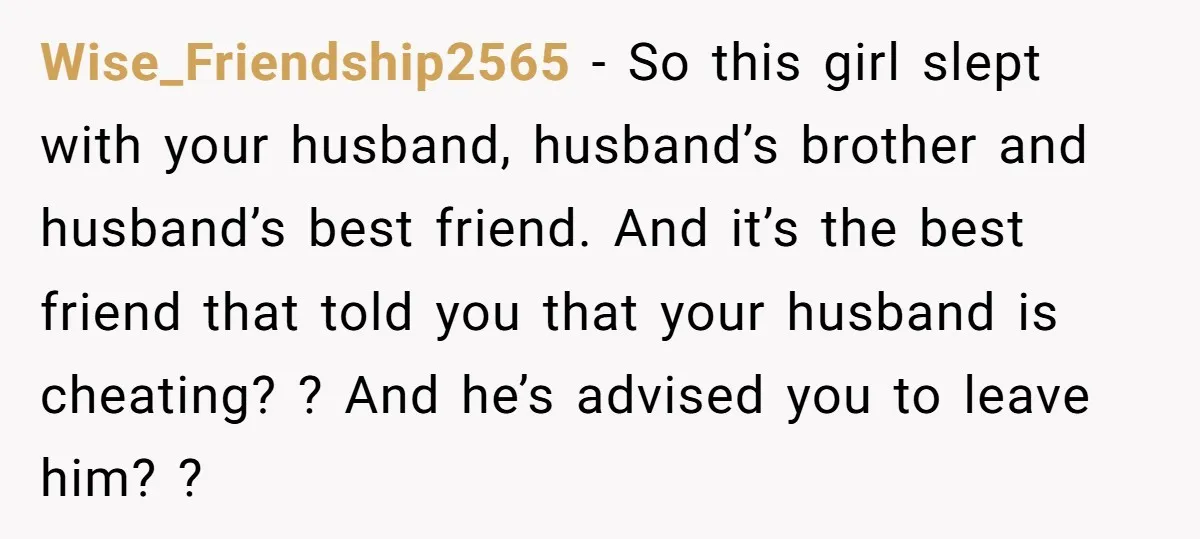 Wise_Friendship2565 − So this girl slept with your husband, husband’s brother and husband’s best friend. And it’s the best friend that told you that your husband is cheating? ? And...