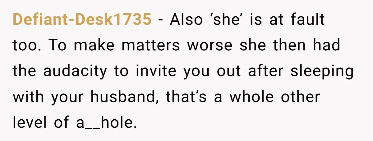 Defiant-Desk1735 − Also ‘she’ is at fault too. To make matters worse she then had the audacity to invite you out after sleeping with your husband, that’s a whole other...