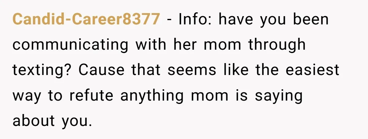 Candid-Career8377 − Info: have you been communicating with her mom through texting? Cause that seems like the easiest way to refute anything mom is saying about you.