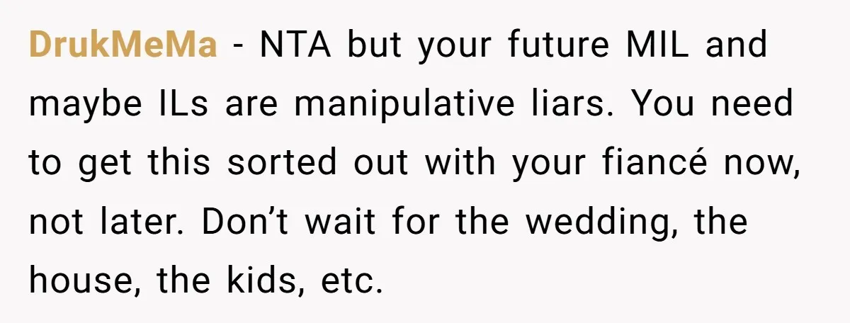 DrukMeMa − NTA but your future MIL and maybe ILs are manipulative liars. You need to get this sorted out with your fiancé now, not later. Don’t wait for the...