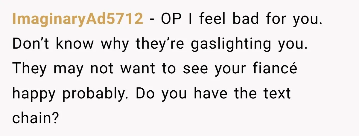 ImaginaryAd5712 − OP I feel bad for you. Don’t know why they’re gaslighting you. They may not want to see your fiancé happy probably. Do you have the text chain?