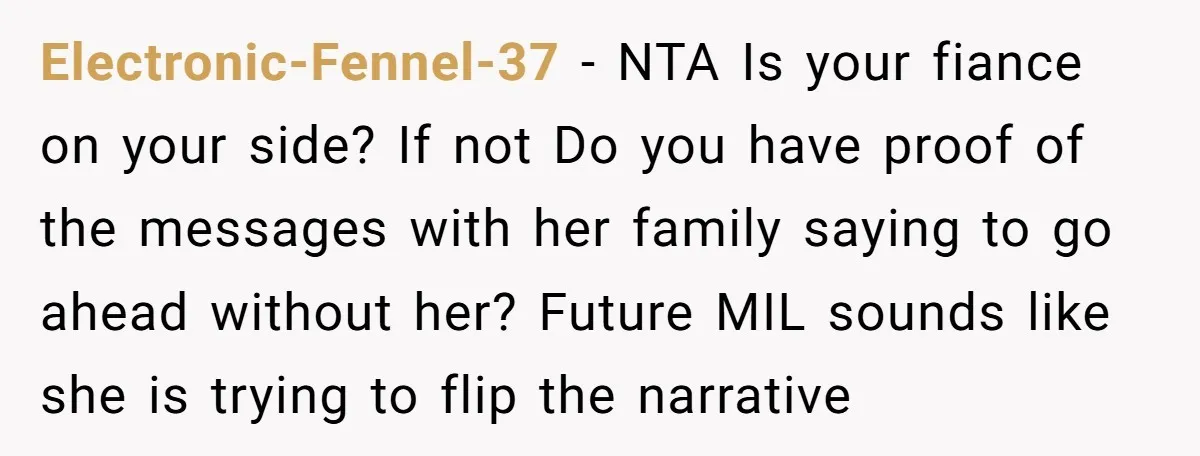 Electronic-Fennel-37 − NTA Is your fiance on your side? If not Do you have proof of the messages with her family saying to go ahead without her? Future MIL sounds...