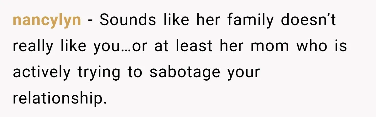nancylyn − Sounds like her family doesn’t really like you…or at least her mom who is actively trying to sabotage your relationship.