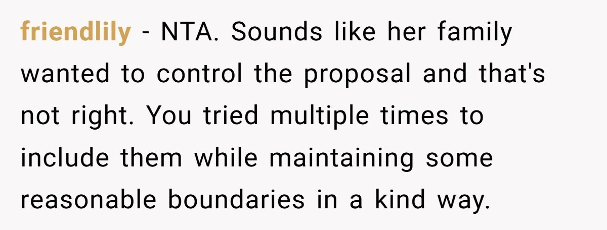 friendlily − NTA. Sounds like her family wanted to control the proposal and that's not right. You tried multiple times to include them while maintaining some reasonable boundaries in a...
