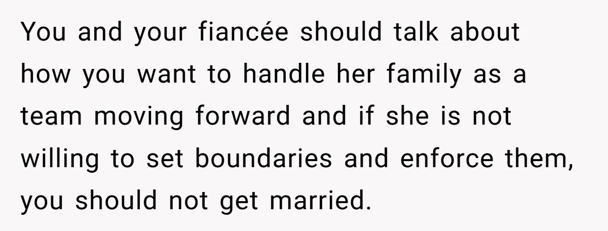 You and your fiancée should talk about how you want to handle her family as a team moving forward and if she is not willing to set boundaries and enforce...