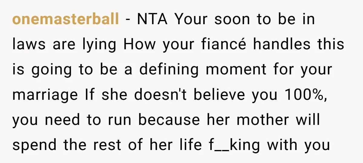 onemasterball − NTA Your soon to be in laws are lying How your fiancé handles this is going to be a defining moment for your marriage If she doesn't believe...