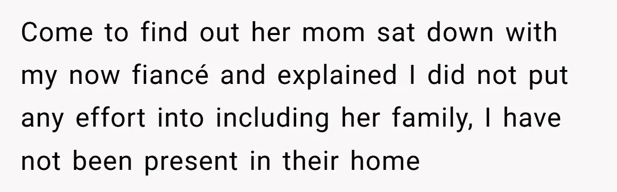 Come to find out her mom sat down with my now fiancé and explained I did not put any effort into including her family, I have not been present in...