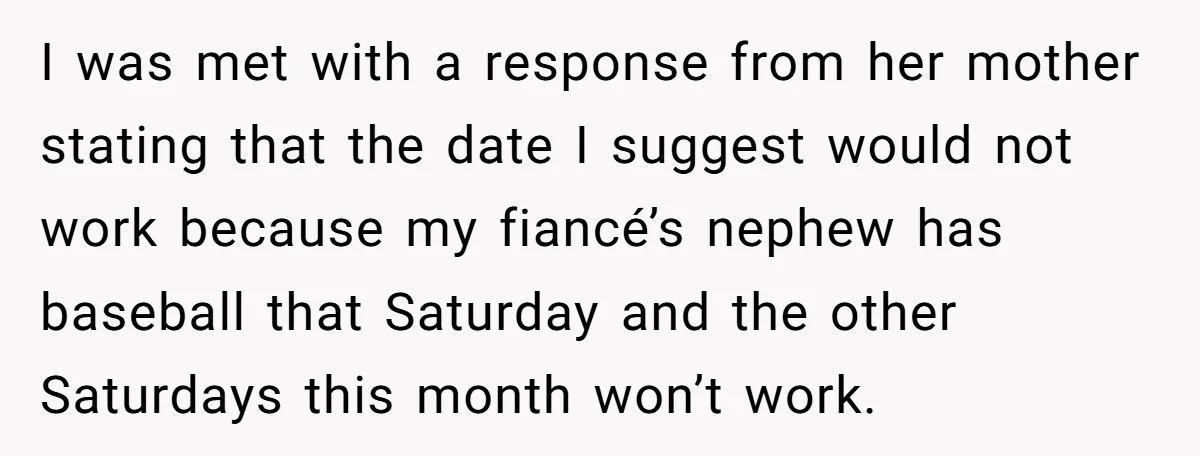 I was met with a response from her mother stating that the date I suggest would not work because my fiancé’s nephew has baseball that Saturday and the other Saturdays...