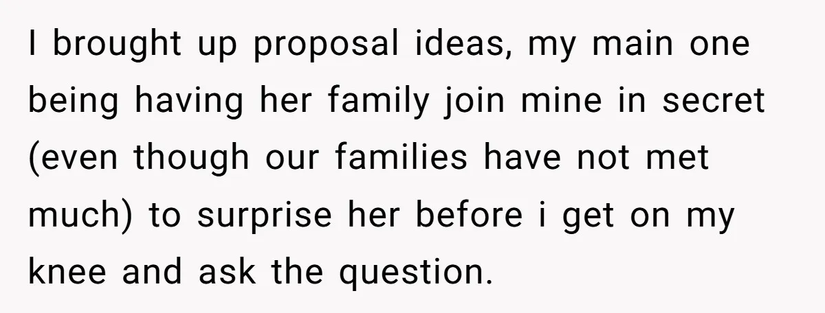 I brought up proposal ideas, my main one being having her family join mine in secret (even though our families have not met much) to surprise her before i get...