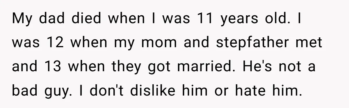 My dad died when I was 11 years old. I was 12 when my mom and stepfather met and 13 when they got married. He's not a bad guy. I...