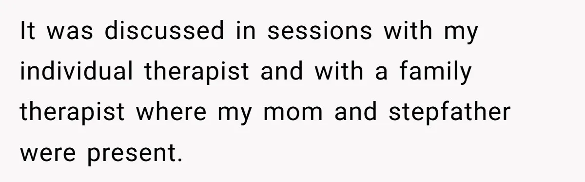 It was discussed in sessions with my individual therapist and with a family therapist where my mom and stepfather were present.