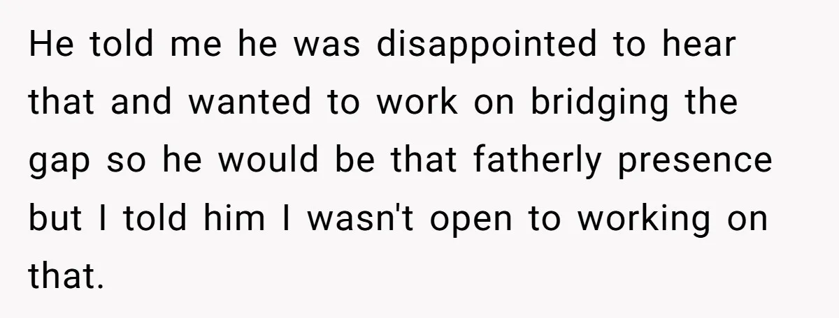 He told me he was disappointed to hear that and wanted to work on bridging the gap so he would be that fatherly presence but I told him I wasn't...