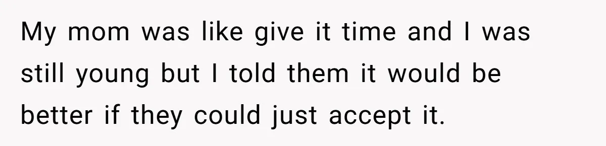 My mom was like give it time and I was still young but I told them it would be better if they could just accept it.