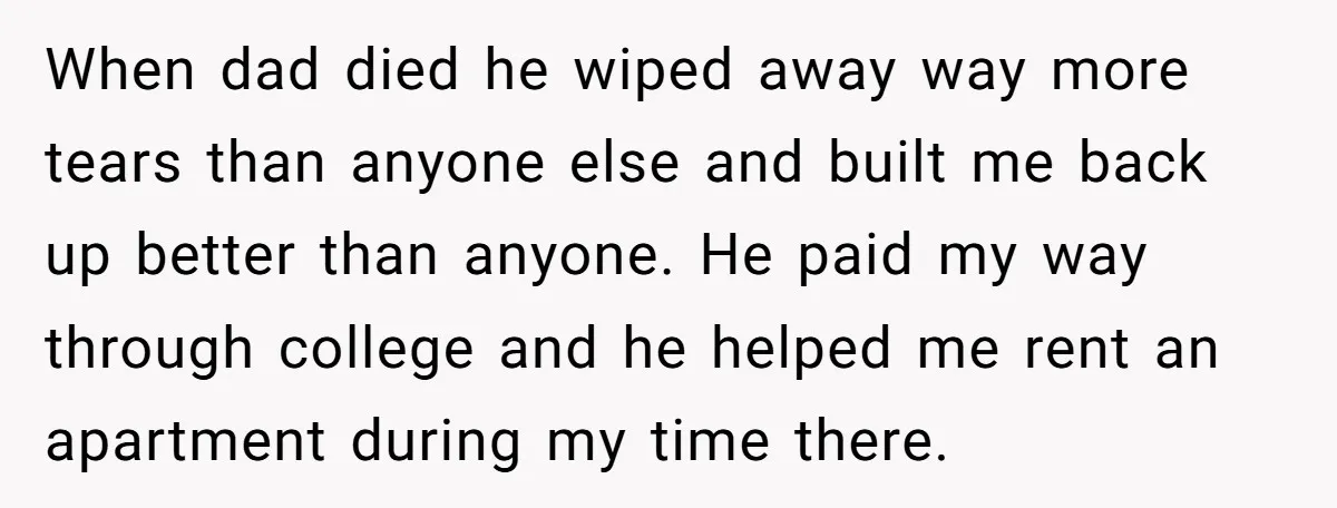When dad died he wiped away way more tears than anyone else and built me back up better than anyone. He paid my way through college and he helped me...