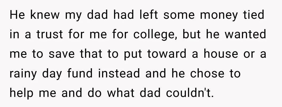 He knew my dad had left some money tied in a trust for me for college, but he wanted me to save that to put toward a house or a...
