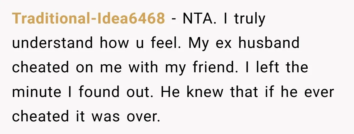 Traditional-Idea6468 − NTA. I truly understand how u feel. My ex husband cheated on me with my friend. I left the minute I found out. He knew that if he...