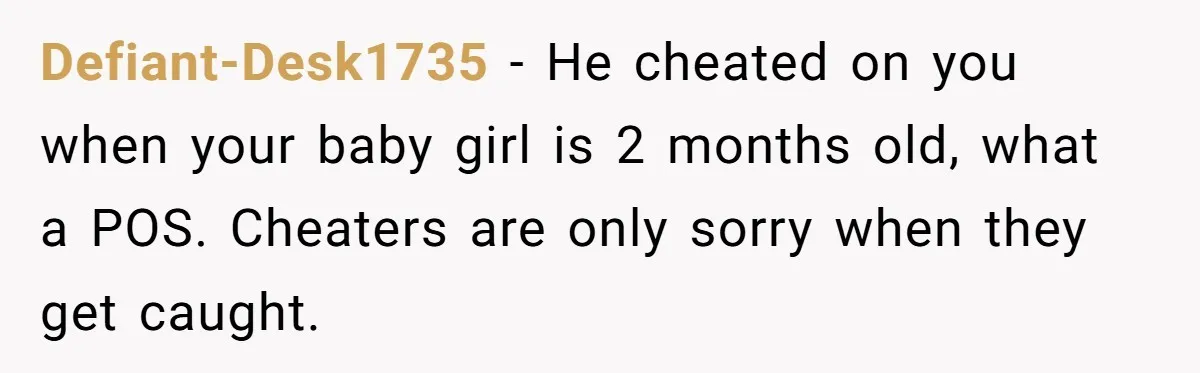 Defiant-Desk1735 − He cheated on you when your baby girl is 2 months old, what a POS. Cheaters are only sorry when they get caught.