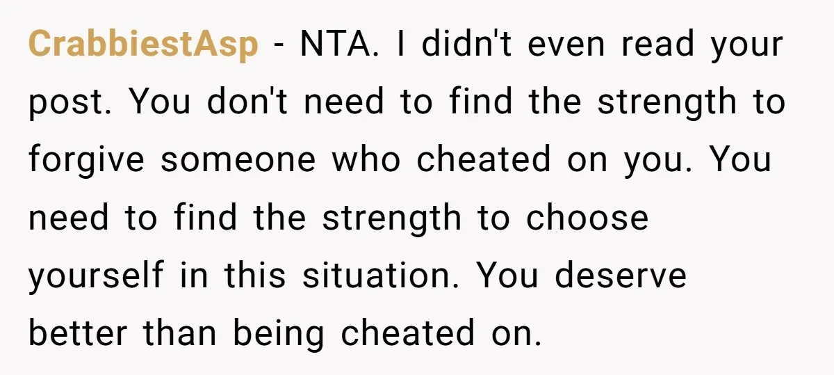 CrabbiestAsp − NTA. I didn't even read your post. You don't need to find the strength to forgive someone who cheated on you. You need to find the strength to...